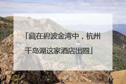 藏在碧波金湾中，杭州千岛湖这家酒店出圈